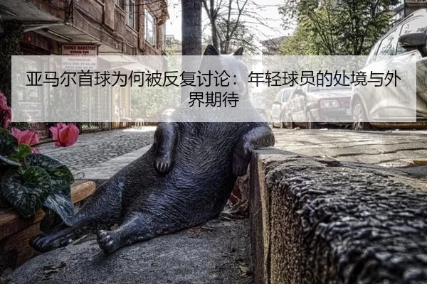 亚马尔首球为何被反复讨论：年轻球员的处境与外界期待